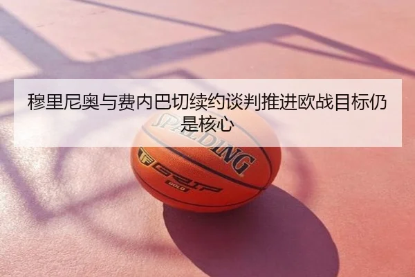 穆里尼奥与费内巴切续约谈判推进欧战目标仍是核心