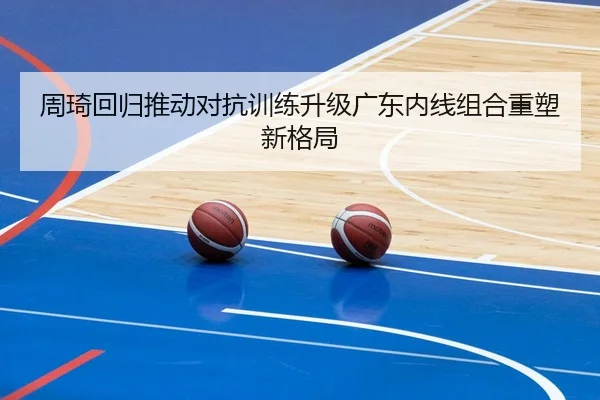 周琦回归推动对抗训练升级广东内线组合重塑新格局
