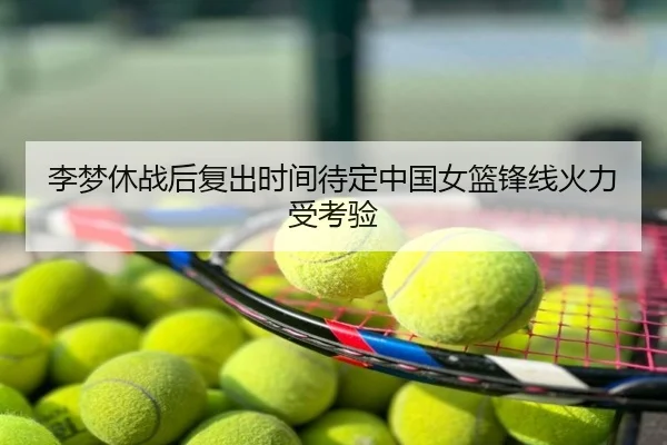 李梦休战后复出时间待定中国女篮锋线火力受考验