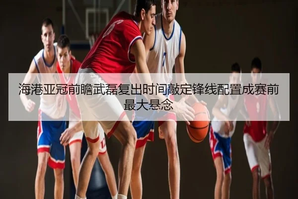 海港亚冠前瞻武磊复出时间敲定锋线配置成赛前最大悬念