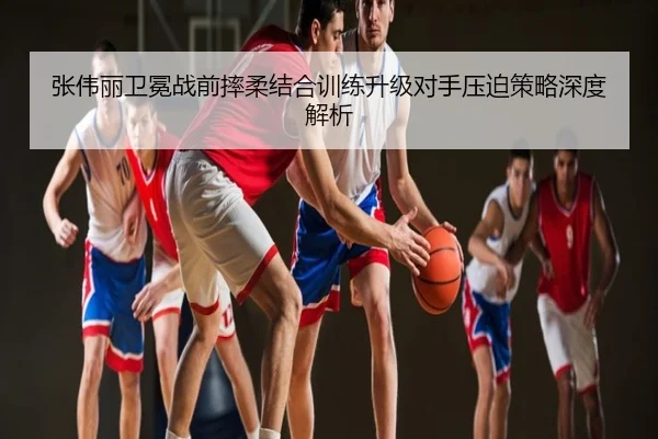 张伟丽卫冕战前摔柔结合训练升级对手压迫策略深度解析
